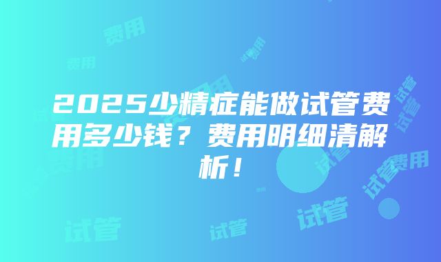 2025少精症能做试管费用多少钱？费用明细清解析！