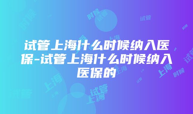 试管上海什么时候纳入医保-试管上海什么时候纳入医保的