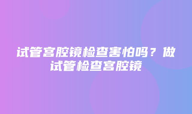 试管宫腔镜检查害怕吗？做试管检查宫腔镜