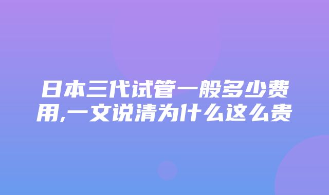 日本三代试管一般多少费用,一文说清为什么这么贵