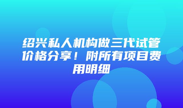 绍兴私人机构做三代试管价格分享！附所有项目费用明细