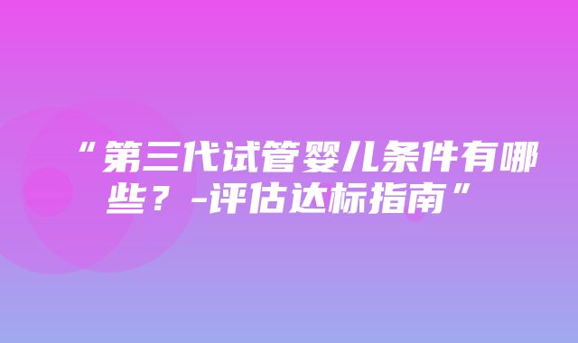 “第三代试管婴儿条件有哪些？-评估达标指南”