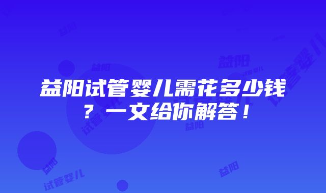 益阳试管婴儿需花多少钱？一文给你解答！