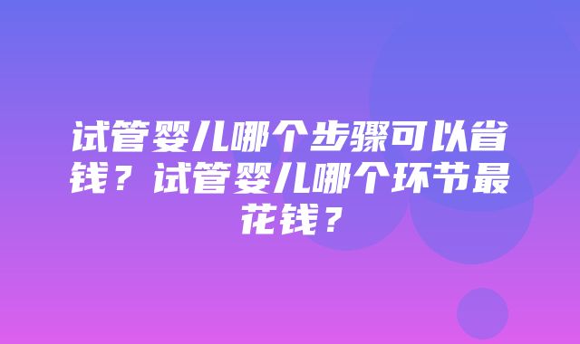 试管婴儿哪个步骤可以省钱？试管婴儿哪个环节最花钱？