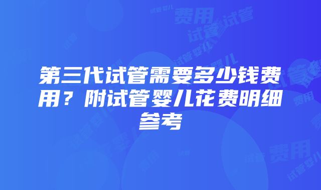 第三代试管需要多少钱费用？附试管婴儿花费明细参考