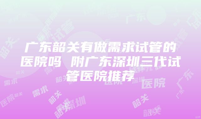 广东韶关有做需求试管的医院吗 附广东深圳三代试管医院推荐