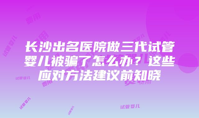 长沙出名医院做三代试管婴儿被骗了怎么办？这些应对方法建议前知晓