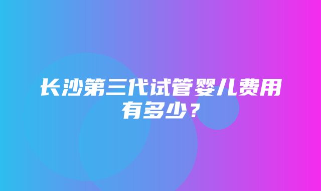 长沙第三代试管婴儿费用有多少？