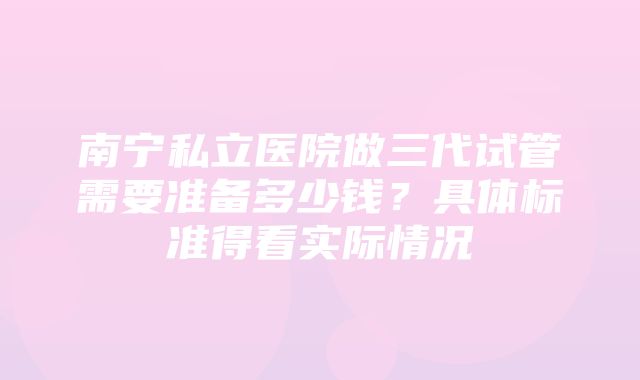 南宁私立医院做三代试管需要准备多少钱？具体标准得看实际情况