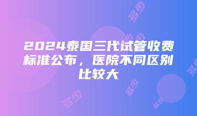 2024泰国三代试管收费标准公布，医院不同区别比较大