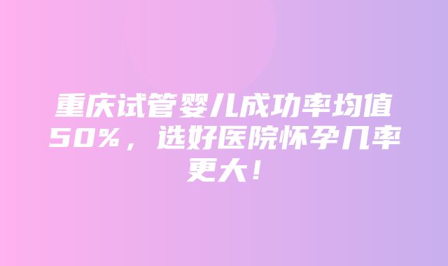 重庆试管婴儿成功率均值50%，选好医院怀孕几率更大！