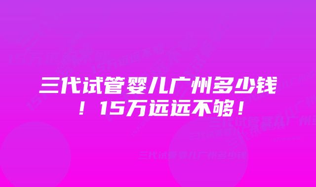 三代试管婴儿广州多少钱！15万远远不够！