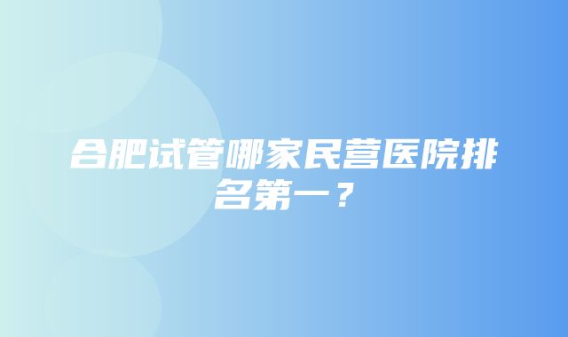 合肥试管哪家民营医院排名第一？