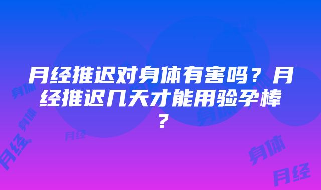 月经推迟对身体有害吗？月经推迟几天才能用验孕棒？