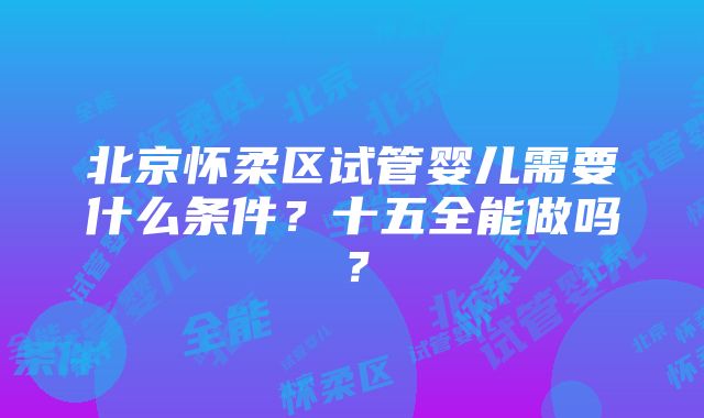 北京怀柔区试管婴儿需要什么条件？十五全能做吗？