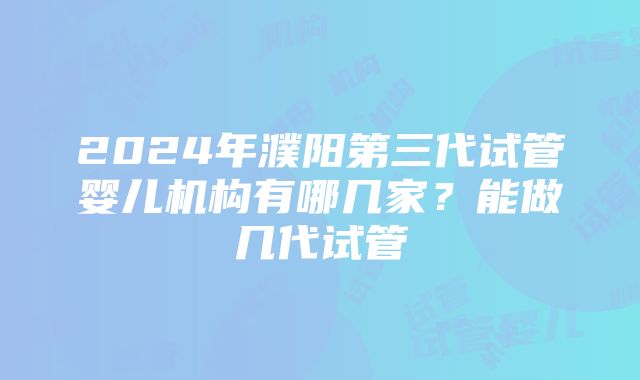 2024年濮阳第三代试管婴儿机构有哪几家？能做几代试管