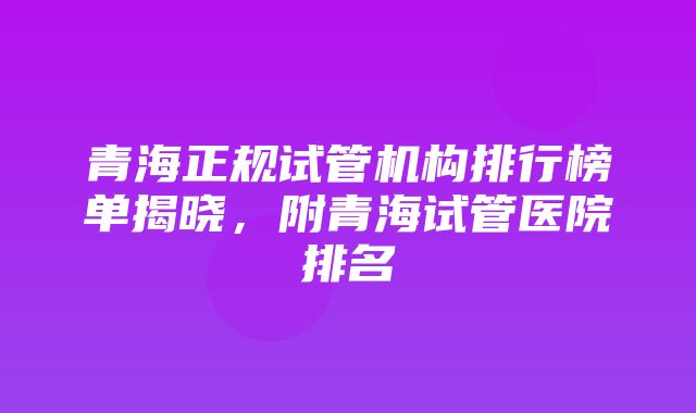 青海正规试管机构排行榜单揭晓，附青海试管医院排名