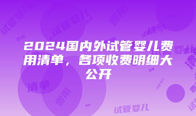 2024国内外试管婴儿费用清单，各项收费明细大公开