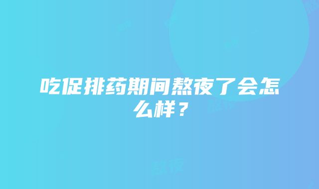 吃促排药期间熬夜了会怎么样？