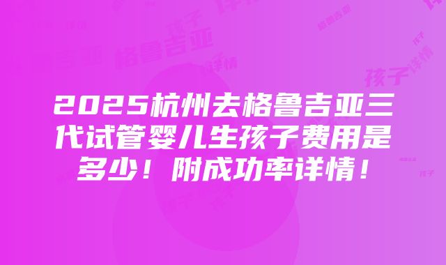 2025杭州去格鲁吉亚三代试管婴儿生孩子费用是多少！附成功率详情！