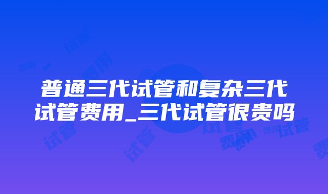 普通三代试管和复杂三代试管费用_三代试管很贵吗