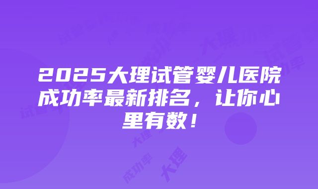 2025大理试管婴儿医院成功率最新排名，让你心里有数！