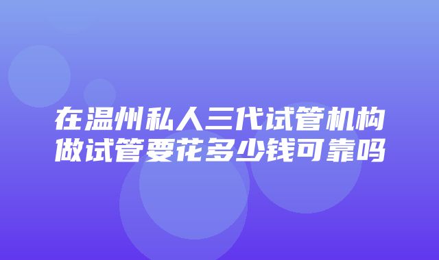 在温州私人三代试管机构做试管要花多少钱可靠吗