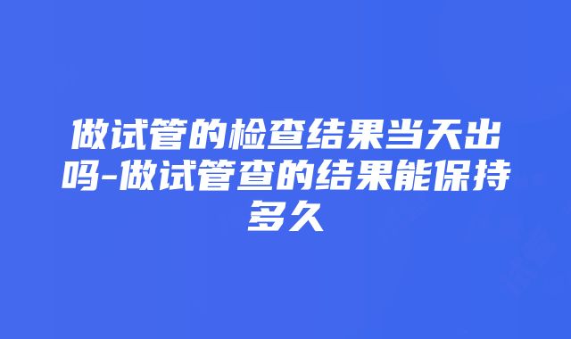 做试管的检查结果当天出吗-做试管查的结果能保持多久