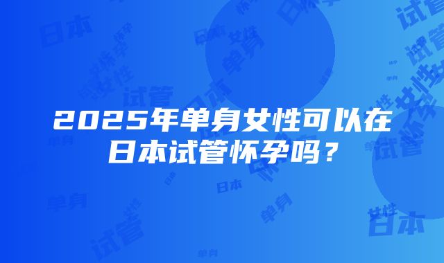 2025年单身女性可以在日本试管怀孕吗？