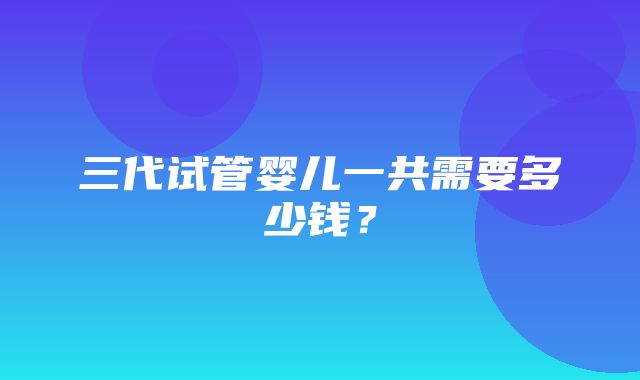 三代试管婴儿一共需要多少钱？