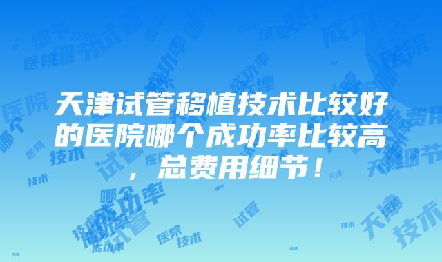 天津试管移植技术比较好的医院哪个成功率比较高，总费用细节！