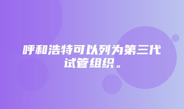 呼和浩特可以列为第三代试管组织。