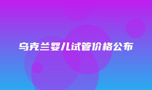 乌克兰婴儿试管价格公布