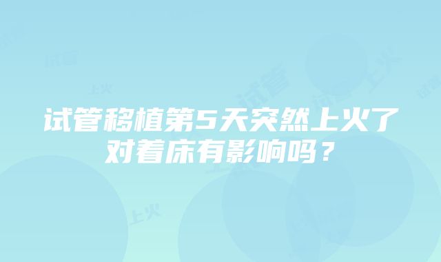 试管移植第5天突然上火了对着床有影响吗？