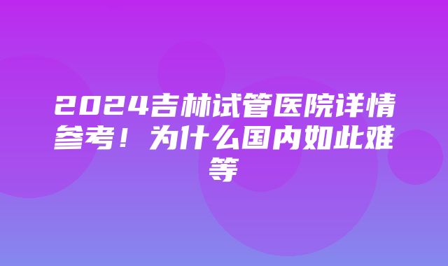 2024吉林试管医院详情参考！为什么国内如此难等