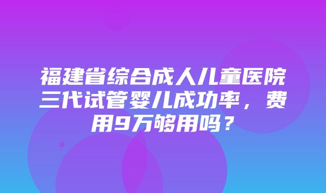 福建省综合成人儿童医院三代试管婴儿成功率，费用9万够用吗？