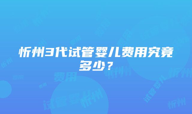 忻州3代试管婴儿费用究竟多少？