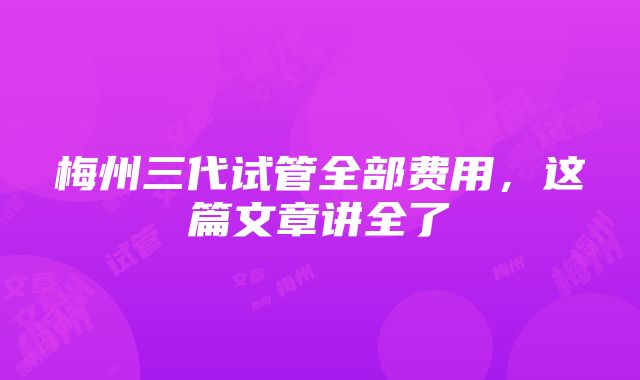 梅州三代试管全部费用，这篇文章讲全了