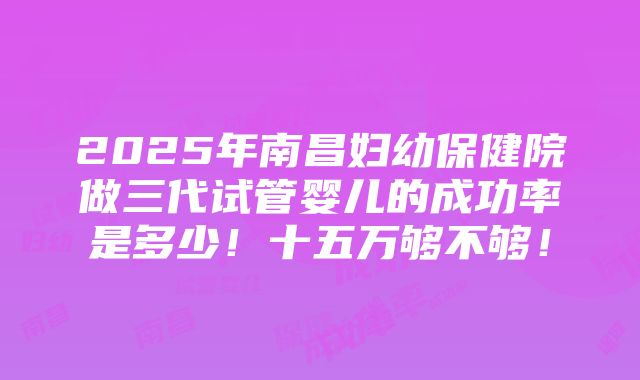 2025年南昌妇幼保健院做三代试管婴儿的成功率是多少！十五万够不够！