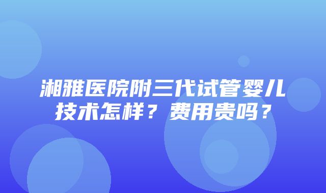 湘雅医院附三代试管婴儿技术怎样？费用贵吗？