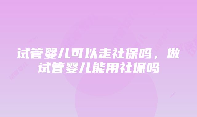 试管婴儿可以走社保吗，做试管婴儿能用社保吗