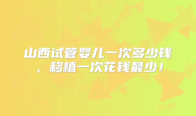 山西试管婴儿一次多少钱，移植一次花钱最少！