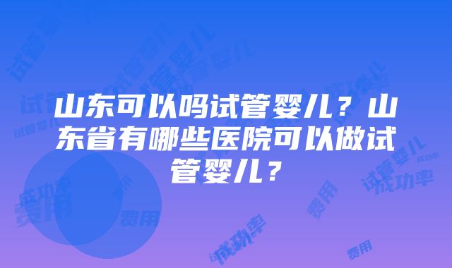 山东可以吗试管婴儿？山东省有哪些医院可以做试管婴儿？