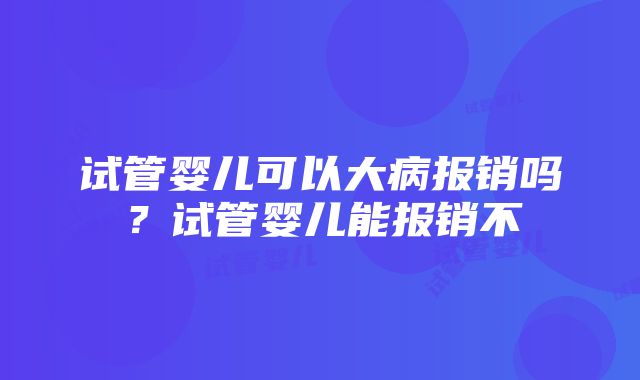 试管婴儿可以大病报销吗？试管婴儿能报销不