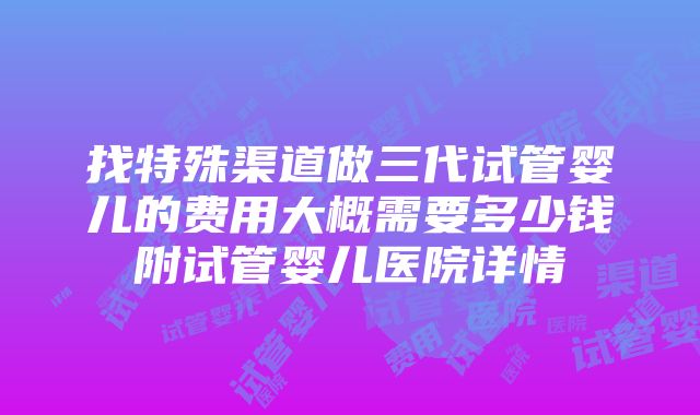 找特殊渠道做三代试管婴儿的费用大概需要多少钱附试管婴儿医院详情