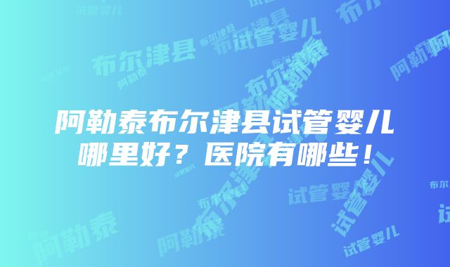 阿勒泰布尔津县试管婴儿哪里好？医院有哪些！