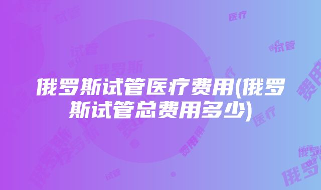 俄罗斯试管医疗费用(俄罗斯试管总费用多少)