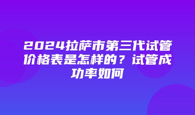 2024拉萨市第三代试管价格表是怎样的？试管成功率如何