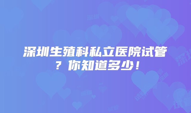 深圳生殖科私立医院试管？你知道多少！