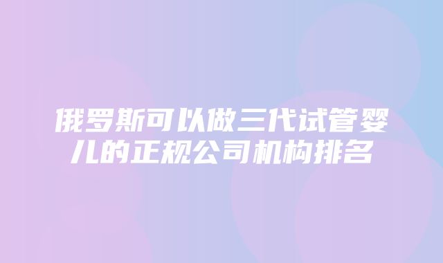 俄罗斯可以做三代试管婴儿的正规公司机构排名